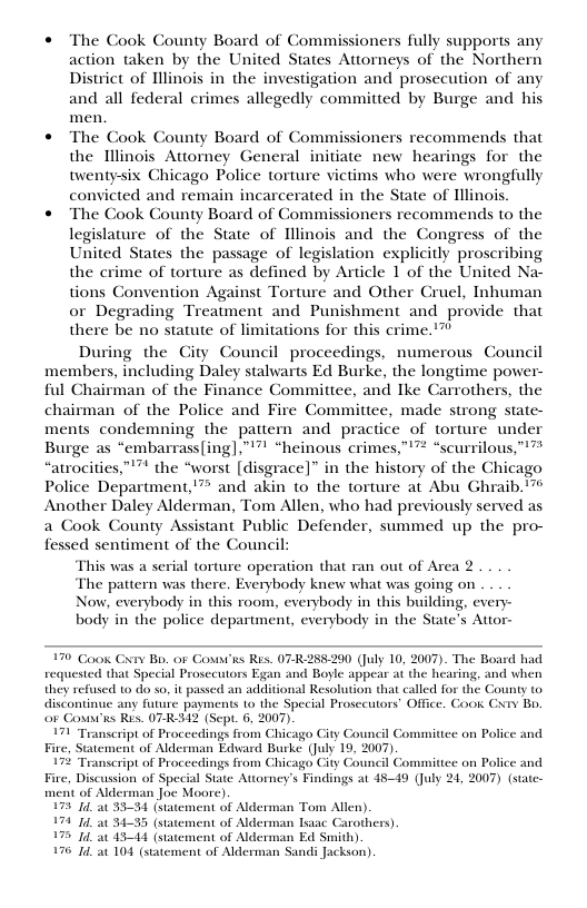  The Cook County Board of Commissioners fully supports any action taken by the United States Attorneys of the Northern District of Illinois in the investigation and prosecution of any and all federal crimes allegedly committed by Burge and his men.  « The Cook County Board of Commissioners recommends that the Tllinois Attorney General initiate new hearings for the twentysix Chicago Police torture victims who were wrongfully convicted and remain incarcerated in the State of Illinois.  « The Cook County Board of Commissioners recommends to the legislature of the State of Illinois and the Congress of the United States the passage of legislation explicitly proscribing the crime of torture as defined by Article 1 of the United Na- tions Convention Against Torture and Other Gruel, Inhuman or Degrading Treatment and Punishment and provide that there be no statute of limitations for this crime.’”  During the City Council proceedings, numerous Council members, including Daley stalwarts Ed Burke, the longtime power- ful Chairman of the Finance Committee, and Ike Carrothers, the chairman of the Police and Fire Committee, made strong state- ments condemning the pattern and practice of torture under Burge as “embarrass(ing],””" “heinous crimes,”’” “scurrilous,”" “atrocities,””* the “worst [disgrace]” in the history of the Chicago Police Department,”™ and akin to the torture at Abu Ghraib. " Another Daley Alderman, Tom Allen, who had previously served as a Cook County Assistant Public Defender, summed up the pro- fessed sentiment of the Council  This was a serial torture operation that ran out of Area 2 The pattern was there. Everybody knew what was going on  Now, everybody in this room, everybody in this building, ever body in the police department, everybody in the Si  i Cxv Bo. or Covni’is Res. 07  290 (July 10, 2007). The Board had requested that Special Prosecutors Egan and Boyle appear at the hearing, and when they refused to do so, it passed an additional Resolution that called for the C discontinue any future payments 1o the Special Prosecutors’ Office. Cook or Coun’is Res. 07R312 (Sept. 6, 2007).  71 Transcript of Proceedings from Chicago City Council Fire nent of Alderman Edvard Burke (July 19, 2007). 17 Transcript of Proceedings from Chicago City Council Committee on Police Fire, Discussion of Special State Attorney’s Findings at 4549 (July 21, 2007) (statc-  of Alderman Joc Moore)  7 14 at 3534 (statement of Alderman Tom Allen). 74 4 au 3435 (statement of Alderman Isaac Carothers) 7 14 at 1541 (statement of Alderman Ed Smith). 76 14 at 104 (statement of Alderman Sandi Jackson)  1Y B,  Committee on Police  